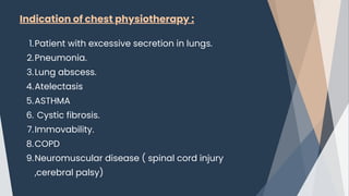 Indication of chest physiotherapy :
Patient with excessive secretion in lungs.
1.
Pneumonia.
2.
Lung abscess.
3.
Atelectasis
4.
ASTHMA
5.
Cystic fibrosis.
6.
Immovability.
7.
COPD
8.
Neuromuscular disease ( spinal cord injury
,cerebral palsy)
9.
 