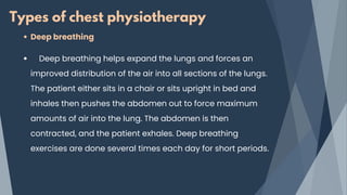 Types of chest physiotherapy
Deep breathing
Deep breathing helps expand the lungs and forces an
improved distribution of the air into all sections of the lungs.
The patient either sits in a chair or sits upright in bed and
inhales then pushes the abdomen out to force maximum
amounts of air into the lung. The abdomen is then
contracted, and the patient exhales. Deep breathing
exercises are done several times each day for short periods.
 