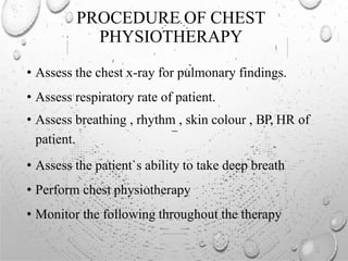 PROCEDURE OF CHEST
PHYSIOTHERAPY
• Assess the chest x-ray for pulmonary findings.
• Assess respiratory rate of patient.
• Assess breathing , rhythm , skin colour , BP, HR of
patient.
• Assess the patient`s ability to take deep breath
• Perform chest physiotherapy
• Monitor the following throughout the therapy
 