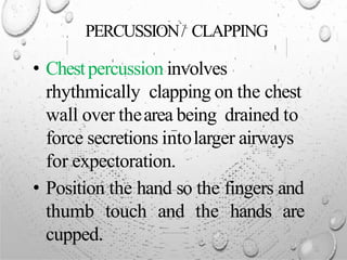 PERCUSSION/ CLAPPING
• Chestpercussion involves
rhythmically clapping on the chest
wall over thearea being drained to
force secretions intolarger airways
for expectoration.
• Position the hand so the fingers and
thumb touch and the hands are
cupped.
 