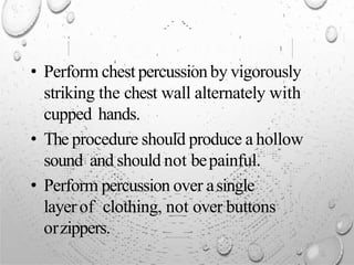 • Perform chest percussion by vigorously
striking the chest wall alternately with
cupped hands.
• The procedure should produce a hollow
sound and should not bepainful.
• Perform percussion over asingle
layerof clothing, not over buttons
orzippers.
 