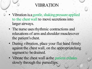 VIBRATION
• Vibration isagentle,shakingpressureapplied
to the chestwall to movesecretionsinto
larger airways.
• The nurse usesrhythmic contractions and
relaxations of arm and shoulder musclesover
the patient’schest.
• During vibration, place your flat hand firmly
against the chest wall, on the appropriatelung
segmentto bedrained.
• Vibrate the chest wall asthe patient exhales
slowly through the pursedlips.
 