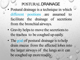 POSTURALDRAINAGE
• Postural drainage is a technique in which
different positions are assumed to
facilitate the drainage of secretions
from the bronchialairways.
• Gravityhelpsto movethe secretionsto
the trachea to be coughed upeasily.
• Thegoal of postural drainage is tohelp
drain mucus from the affected lobes into
the larger airways of the lungs soit can
be coughed up morereadily.
 