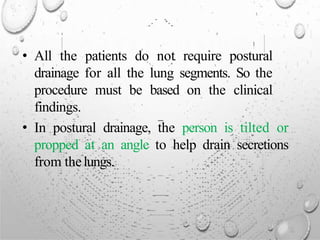 • All the patients do not require postural
drainage for all the lung segments. So the
procedure must be based on the clinical
findings.
• In postural drainage, the person is tilted or
propped at an angle to help drain secretions
from thelungs.
 