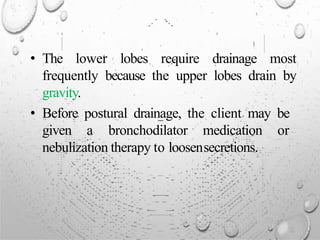 • The lower lobes require drainage most
frequently because the upper lobes drain by
gravity.
• Before postural drainage, the client may be
given a bronchodilator medication or
nebulization therapy to loosensecretions.
 