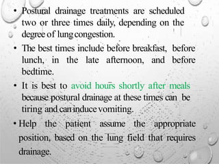 • Postural drainage treatments are scheduled
two or three times daily, depending on the
degreeof lungcongestion.
• The best times include before breakfast, before
lunch, in the late afternoon, and before
bedtime.
• It is best to avoid hours shortly after meals
because postural drainage at these times can be
tiring and caninducevomiting.
• Help the patient assume the appropriate
position, based on the lung field that requires
drainage.
 