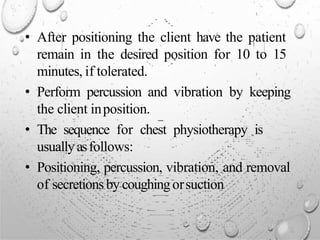 • After positioning the client have the patient
remain in the desired position for 10 to 15
minutes, if tolerated.
• Perform percussion and vibration by keeping
the client inposition.
• The sequence for chest physiotherapy is
usuallyasfollows:
• Positioning, percussion, vibration, and removal
of secretionsby coughingorsuction
 