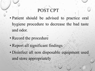 POST CPT
• Patient should be advised to practice oral
hygiene procedure to decrease the bad taste
and odor.
• Record the procedure
• Report all significant findings
• Disinfect all non disposable equipment used
and store appropriately
 