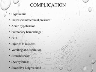 COMPLICATION
• Hypoxemia
• Increased intracranial pressure
• Acute hypotension
• Pulmonary hemorrhage
• Pain
• Injuries to muscles
• Vomiting and aspiration
• Bronchospasm
• Dysrhythmias
• Excessive lung volume
 
