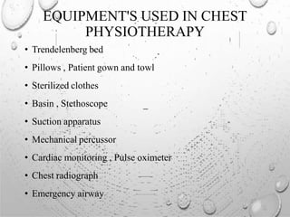 EQUIPMENT'S USED IN CHEST
PHYSIOTHERAPY
• Trendelenberg bed
• Pillows , Patient gown and towl
• Sterilized clothes
• Basin , Stethoscope
• Suction apparatus
• Mechanical percussor
• Cardiac monitoring , Pulse oximeter
• Chest radiograph
• Emergency airway
 
