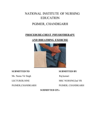 NATIONAL INSTITUTE OF NURSING
EDUCATION
PGIMER, CHANDIGARH
PROCEDURE:CHEST PHYSIOTHERAPY
AND BREATHING EXERCISE
SUBMITTED TO SUBMITTED BY
Ms. Neena Vir Singh Raj kumari
LECTURER,NINE MSC NURSING2nd YR
PGIMER,CHANDIGARH PGIMER, CHANDIGARH
SUBMITTED ON:-
 