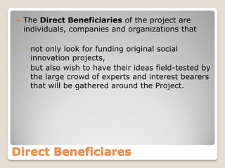 

The Direct Beneficiaries of the project are
individuals, companies and organizations that
◦ not only look for funding original social
innovation projects,
◦ but also wish to have their ideas field-tested by
the large crowd of experts and interest bearers
that will be gathered around the Project.

Direct Beneficiares

 