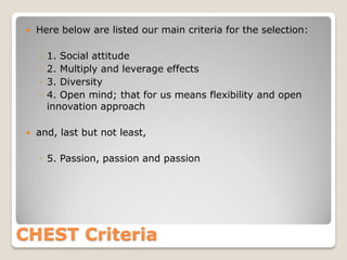 

Here below are listed our main criteria for the selection:
◦
◦
◦
◦



1. Social attitude
2. Multiply and leverage effects
3. Diversity
4. Open mind; that for us means flexibility and open
innovation approach

and, last but not least,
◦ 5. Passion, passion and passion

CHEST Criteria

 