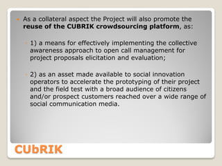 

As a collateral aspect the Project will also promote the
reuse of the CUBRIK crowdsourcing platform, as:
◦ 1) a means for effectively implementing the collective
awareness approach to open call management for
project proposals elicitation and evaluation;
◦ 2) as an asset made available to social innovation
operators to accelerate the prototyping of their project
and the field test with a broad audience of citizens
and/or prospect customers reached over a wide range of
social communication media.

CUbRIK

 