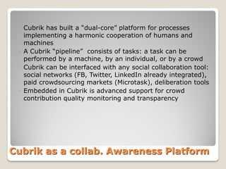 ◦ Cubrik has built a “dual-core” platform for processes
implementing a harmonic cooperation of humans and
machines
◦ A Cubrik “pipeline” consists of tasks: a task can be
performed by a machine, by an individual, or by a crowd
◦ Cubrik can be interfaced with any social collaboration tool:
social networks (FB, Twitter, LinkedIn already integrated),
paid crowdsourcing markets (Microtask), deliberation tools
◦ Embedded in Cubrik is advanced support for crowd
contribution quality monitoring and transparency

Cubrik as a collab. Awareness Platform

 