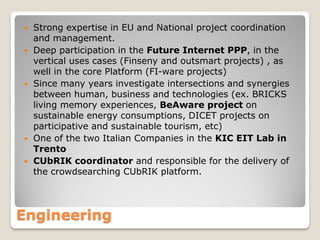 








Strong expertise in EU and National project coordination
and management.
Deep participation in the Future Internet PPP, in the
vertical uses cases (Finseny and outsmart projects) , as
well in the core Platform (FI-ware projects)
Since many years investigate intersections and synergies
between human, business and technologies (ex. BRICKS
living memory experiences, BeAware project on
sustainable energy consumptions, DICET projects on
participative and sustainable tourism, etc)
One of the two Italian Companies in the KIC EIT Lab in
Trento
CUbRIK coordinator and responsible for the delivery of
the crowdsearching CUbRIK platform.

Engineering

 