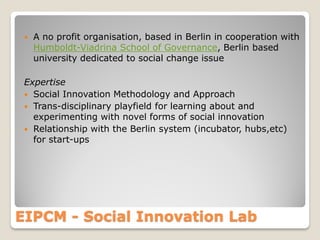 

A no profit organisation, based in Berlin in cooperation with
Humboldt-Viadrina School of Governance, Berlin based
university dedicated to social change issue

Expertise
 Social Innovation Methodology and Approach
 Trans-disciplinary playfield for learning about and
experimenting with novel forms of social innovation
 Relationship with the Berlin system (incubator, hubs,etc)
for start-ups

EIPCM - Social Innovation Lab

 