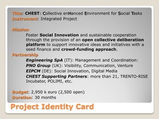 Title: CHEST: Collective enHanced Environment for Social Tasks
Instrument: Integrated Project
Mission:
Foster Social Innovation and sustainable cooperation
through the provision of an open collective deliberation
platform to support innovative ideas and initiatives with a
seed finance and crowd-funding approach.
Partnership
Engineering SpA (IT): Management and Coordination:
PNO Group (UK): Visibility, Communication, Venture
EIPCM (DE): Social Innovation, Digital Media
CHEST Supporting Partners: more than 21, TRENTO-RISE
Incubator, POLIMI, etc.
Budget: 2,950 k euro (2,500 open)
Duration: 30 months

Project Identity Card

 