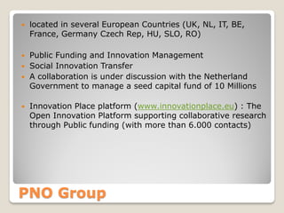 

located in several European Countries (UK, NL, IT, BE,
France, Germany Czech Rep, HU, SLO, RO)



Public Funding and Innovation Management
Social Innovation Transfer
A collaboration is under discussion with the Netherland
Government to manage a seed capital fund of 10 Millions






Innovation Place platform (www.innovationplace.eu) : The
Open Innovation Platform supporting collaborative research
through Public funding (with more than 6.000 contacts)

PNO Group

 