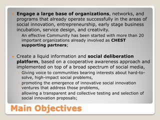 

Engage a large base of organizations, networks, and
programs that already operate successfully in the areas of
social innovation, entrepreneurship, early stage business
incubation, service design, and creativity.
◦ An effective Community has been started with more than 20
important organizations already involved as CHEST
supporting partners;



Create a liquid information and social deliberation
platform, based on a cooperative awareness approach and
implemented on top of a broad spectrum of social media,
◦ Giving voice to communities bearing interests about hard-tosolve, high-impact social problems,
◦ promoting the emergence of innovative social innovation
ventures that address those problems,
◦ allowing a transparent and collective testing and selection of
social innovation proposals;

Main Objectives

 
