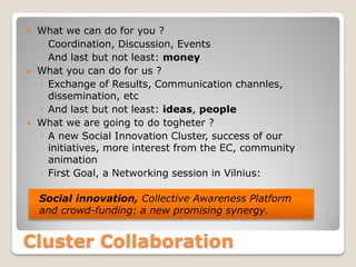 





What we can do for you ?
◦ Coordination, Discussion, Events
◦ And last but not least: money
What you can do for us ?
◦ Exchange of Results, Communication channles,
dissemination, etc
◦ And last but not least: ideas, people
What we are going to do togheter ?
◦ A new Social Innovation Cluster, success of our
initiatives, more interest from the EC, community
animation
◦ First Goal, a Networking session in Vilnius:
Social innovation, Collective Awareness Platform
and crowd-funding: a new promising synergy.

Cluster Collaboration

 