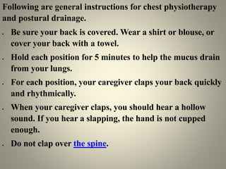 Following are general instructions for chest physiotherapy
and postural drainage.
 Be sure your back is covered. Wear a shirt or blouse, or
cover your back with a towel.
 Hold each position for 5 minutes to help the mucus drain
from your lungs.
 For each position, your caregiver claps your back quickly
and rhythmically.
 When your caregiver claps, you should hear a hollow
sound. If you hear a slapping, the hand is not cupped
enough.
 Do not clap over the spine.
 