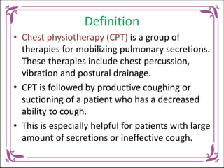 Definition
• Chest physiotherapy (CPT) is a group of
therapies for mobilizing pulmonary secretions.
These therapies include chest percussion,
vibration and postural drainage.
• CPT is followed by productive coughing or
suctioning of a patient who has a decreased
ability to cough.
• This is especially helpful for patients with large
amount of secretions or ineffective cough.
 