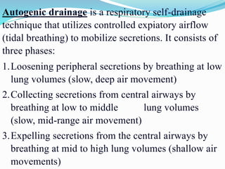 Autogenic drainage is a respiratory self-drainage
technique that utilizes controlled expiatory airflow
(tidal breathing) to mobilize secretions. It consists of
three phases:
1.Loosening peripheral secretions by breathing at low
lung volumes (slow, deep air movement)
2.Collecting secretions from central airways by
breathing at low to middle lung volumes
(slow, mid-range air movement)
3.Expelling secretions from the central airways by
breathing at mid to high lung volumes (shallow air
movements)
 