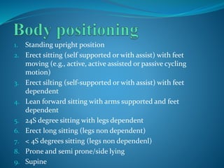 1. Standing upright position
2. Erect sitting (self supported or with assist) with feet
moving (e.g., active, active assisted or passive cycling
motion)
3. Erect silting (self-supported or with assist) with feet
dependent
4. Lean forward sitting with arms supported and feet
dependent
5. 24S degree sitting with legs dependent
6. Erect long sitting (legs non dependent)
7. < 4S degrees sitting (legs non dependenl)
8. Prone and semi prone/side lying
9. Supine
 