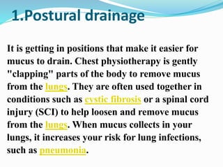 1.Postural drainage
It is getting in positions that make it easier for
mucus to drain. Chest physiotherapy is gently
"clapping" parts of the body to remove mucus
from the lungs. They are often used together in
conditions such as cystic fibrosis or a spinal cord
injury (SCI) to help loosen and remove mucus
from the lungs. When mucus collects in your
lungs, it increases your risk for lung infections,
such as pneumonia.
 
