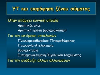ΥΤ και εισρόφηση ξένου σώματος

Όταν υπάρχει κλινική υποψία
     Αρνητικές α/ες
     Αρνητική πρώτη βρογχοσκόπηση
Για την εκτίμηση επιπλοκών
     Πνευμομεσοθωράκιο-Πνευμοθώρακας
     Πνευμονία-Ατελεκτασία
     Βρογχεκτασία
     Εμπύημα-φλεγμονή θωρακικού τοιχώματος
Για την ανάδειξη άλλων αλλοιώσεων
 