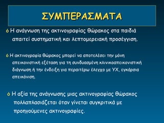 ΣΥΜΠΕΡΑΣΜΑΤΑ
ό Η ανάγνωση της ακτινογραφίας θώρακος στα παιδιά
  απαιτεί συστηματική και λεπτομερειακή προσέγγιση.

ό Η ακτινογραφία θώρακος μπορεί να αποτελέσει την μόνη
  απεικονιστική εξέταση για τη συνδυασμένη κλινικοαπεικονιστική
  διάγνωση ή την ένδειξη για περαιτέρω έλεγχο με ΥΧ, εγκάρσια
  απεικόνιση.


ό Η αξία της ανάγνωσης μιας ακτινογραφίας θώρακος
   πολλαπλασιάζεται όταν γίνεται συγκριτικά με
   προηγούμενες ακτινογραφίες.
 