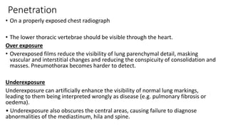 Penetration
• On a properly exposed chest radiograph
• The lower thoracic vertebrae should be visible through the heart.
Over exposure
• Overexposed films reduce the visibility of lung parenchymal detail, masking
vascular and interstitial changes and reducing the conspicuity of consolidation and
masses. Pneumothorax becomes harder to detect.
Underexposure
Underexposure can artificially enhance the visibility of normal lung markings,
leading to them being interpreted wrongly as disease (e.g. pulmonary fibrosis or
oedema).
• Underexposure also obscures the central areas, causing failure to diagnose
abnormalities of the mediastinum, hila and spine.
 