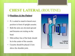 CHEST LATERAL (ROUTINE)
 Position Of the Patient
• Pt. is asked to stand in lateral erect
position in front of upright cassette.
• Both the arms are elevated upward
and forearms are resting on the
head.
• Mid axillary line of the body should
be in the center of the cassette.
• Cassette should be placed 2-3cm
above the shoulder joint.
 