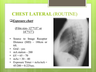 CHEST LATERAL (ROUTINE)
Exposure chart
(Film size- 12”*15” or
14”*17”)
• Source to Image Receptor
Distance (SID) – 180cm or
6ft.
• Grid – yes
• mA station – 200
• kV = 65 – 70
• mAs = 30 – 40
• Exposure Timer = mAs/mA =
45/200 = 0.225sec.
 