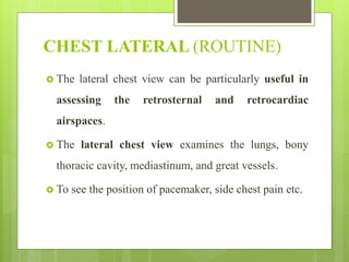 CHEST LATERAL (ROUTINE)
 The lateral chest view can be particularly useful in
assessing the retrosternal and retrocardiac
airspaces.
 The lateral chest view examines the lungs, bony
thoracic cavity, mediastinum, and great vessels.
 To see the position of pacemaker, side chest pain etc.
 
