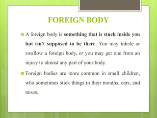 FOREIGN BODY
 A foreign body is something that is stuck inside you
but isn't supposed to be there. You may inhale or
swallow a foreign body, or you may get one from an
injury to almost any part of your body.
 Foreign bodies are more common in small children,
who sometimes stick things in their mouths, ears, and
noses.
 