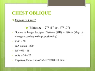 CHEST OBLIQUE
 Exposure Chart
 (Film size- 12”*15” or 14”*17”)
• Source to Image Receptor Distance (SID) – 180cm (May be
change according to the pt. positioning)
• Grid – No
• mA station – 200
• kV = 60 – 65
• mAs = 20 – 25
• Exposure Timer = mAs/mA = 20/200 = 0.1sec.
 