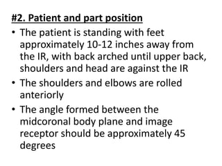 #2. Patient and part position
• The patient is standing with feet
approximately 10-12 inches away from
the IR, with back arched until upper back,
shoulders and head are against the IR
• The shoulders and elbows are rolled
anteriorly
• The angle formed between the
midcoronal body plane and image
receptor should be approximately 45
degrees
 