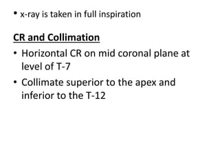 • x-ray is taken in full inspiration
CR and Collimation
• Horizontal CR on mid coronal plane at
level of T-7
• Collimate superior to the apex and
inferior to the T-12
 