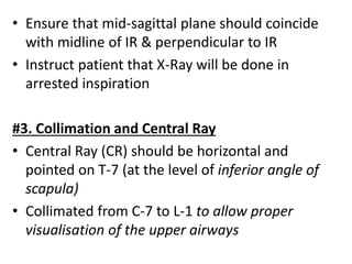• Ensure that mid-sagittal plane should coincide
with midline of IR & perpendicular to IR
• Instruct patient that X-Ray will be done in
arrested inspiration
#3. Collimation and Central Ray
• Central Ray (CR) should be horizontal and
pointed on T-7 (at the level of inferior angle of
scapula)
• Collimated from C-7 to L-1 to allow proper
visualisation of the upper airways
 