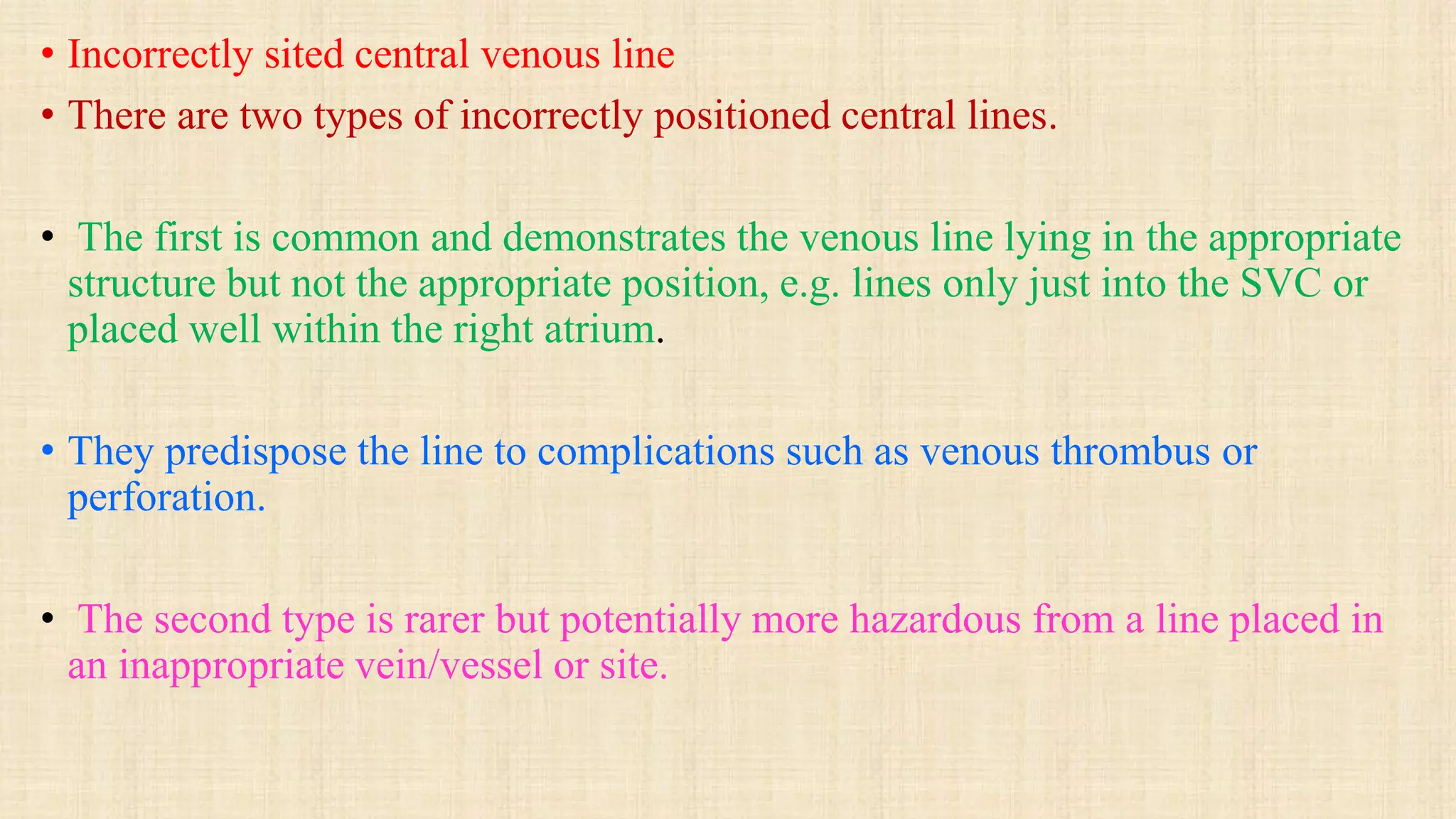 • Incorrectly sited central venous line
• There are two types of incorrectly positioned central lines.
• The first is common and demonstrates the venous line lying in the appropriate
structure but not the appropriate position, e.g. lines only just into the SVC or
placed well within the right atrium.
• They predispose the line to complications such as venous thrombus or
perforation.
• The second type is rarer but potentially more hazardous from a line placed in
an inappropriate vein/vessel or site.
 