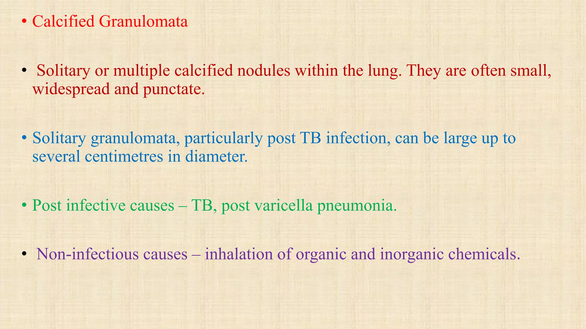 • Calcified Granulomata
• Solitary or multiple calcified nodules within the lung. They are often small,
widespread and punctate.
• Solitary granulomata, particularly post TB infection, can be large up to
several centimetres in diameter.
• Post infective causes – TB, post varicella pneumonia.
• Non-infectious causes – inhalation of organic and inorganic chemicals.
 