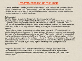 Pathogenesis:
Hydatid disease is caused by the parasite Echinococcus granulosus
Majority occur in immigrants from the Mediterranean regions, Yugoslavia, Russia, Africa,
Argentinia, Chile, Uruguay and Australia.. It is endemic to northern Canada and Alaska.
The ova are ingested and develop into larvae in the duodenum, pass into the bloodstream and
then, most often, to the lungs and liver. It may be as long as 20 years before symptoms
develop.
Thoracic hydatid cysts occur mainly in the lung parenchyma with 2-5% developing in the
mediastinum, pleura or diaphragm. In its early stages it is a spherical or oval mass surrounded
by a layer of endogenous fibrous material (pericyst). The hydatid cyst itself is composed of
two layers (the exocyst and germinal layer). Pulmonary hydatid cysts may rupture into the
surrounding bronchi replacing the contents of the cyst with air. Sometimes only the pericyst
ruptures allowing communication between the bronchial tree and the potential space between
the exocyst and pericyst. Cysts rarely rupture into the pleural space producing a
pyopneumothorax.
Clinical Symptoms: The majority are asymptomatic. With cyst rupture, patients develop
cough, expectoration, chest pain and fever. An acute hypersensitivity reaction may also
develop with urticaria, pruritis and possibly hypotension. Sputum may become purulent and
contain fragments of hydatid membrane.
Diagnosis: Diagnosis can be made from the radiologic findings. Laboratory aids
include the occasional identification of hooklets in the sputum which is part of the
attachment organ of the tapeworm. Serologic tests and a skin test (the Casoni test)
are also useful.
HYDATID DISEASE OF THE LUNG
 