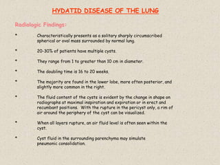 HYDATID DISEASE OF THE LUNG
Radiologic Findings:
* Characteristically presents as a solitary sharply circumscribed
spherical or oval mass surrounded by normal lung.
* 20-30% of patients have multiple cysts.
* They range from 1 to greater than 10 cm in diameter.
* The doubling time is 16 to 20 weeks.
* The majority are found in the lower lobe, more often posterior, and
slightly more common in the right.
* The fluid content of the cysts is evident by the change in shape on
radiographs at maximal inspiration and expiration or in erect and
recumbant positions. With the rupture in the pericyst only, a rim of
air around the periphery of the cyst can be visualized.
* When all layers rupture, an air fluid level is often seen within the
cyst.
* Cyst fluid in the surrounding parenchyma may simulate
pneumonic consolidation.
 