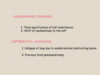 RADIOGRAPHIC FINDINGS:
1: Total opacification of left hemithorax
2: Shift of mediastinum to the left
DIFFERENTIAL DIAGNOSIS
1: Collapse of lung due to endobronchial obstructing lesion
2: Previous total pneumonectomy
 