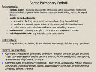 Septic Pulmonary Emboli
Pathogenesis:
– cardiac origin - bacterial endocarditis of tricuspid valve, congenitally malformed
tricuspid valve/congenital heart disease, rheumatic endocarditis, ventricular septal
defects
– septic thrombophlebitis:
 arm veins - IV drug users, arterio-venous shunts (e.g. hemodialysis)
 tonsillar and internal jugular veins - acute pharyngeal infection/abscesses
 pelvic veins - pelvic infections and veins near indwelling catheters
– bacteremia - commonly staphylococcus aureus and streptococci species
– soft tissue infection - e.g. staphylococcus osteomyelitis
Risk Factors:
– drug addiction, alcoholism, dermal infection, immunologic deficiency (e.g. lymphoma)
Clinical Presentation:
 Common symptoms of pulmonary embolism - sudden onset of cough, dyspnea,
chest pain (retrosternal angina pectoris and/or pleuritc chest pain), hemoptysis,
apprehension, diaphoresis, syncope
 Common signs of pulmonary embolism - tachypnea, tachycardia, febrile, crackles,
pleural rub, increased breath sound, accentuated P2 with new atypical murmur,
phlebitis, edema, cyanosis
 