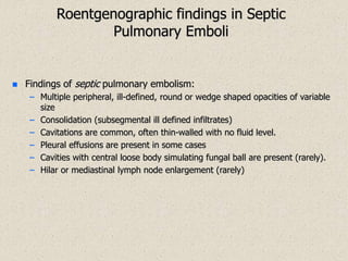 Roentgenographic findings in Septic
Pulmonary Emboli
 Findings of septic pulmonary embolism:
– Multiple peripheral, ill-defined, round or wedge shaped opacities of variable
size
– Consolidation (subsegmental ill defined infiltrates)
– Cavitations are common, often thin-walled with no fluid level.
– Pleural effusions are present in some cases
– Cavities with central loose body simulating fungal ball are present (rarely).
– Hilar or mediastinal lymph node enlargement (rarely)
 