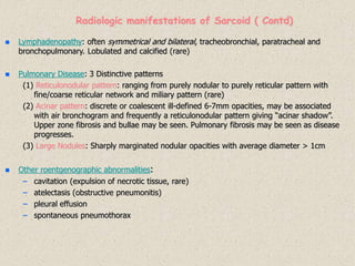 Lymphadenopathy: often symmetrical and bilateral, tracheobronchial, paratracheal and
bronchopulmonary. Lobulated and calcified (rare)
 Pulmonary Disease: 3 Distinctive patterns
(1) Reticulonodular pattern: ranging from purely nodular to purely reticular pattern with
fine/coarse reticular network and miliary pattern (rare)
(2) Acinar pattern: discrete or coalescent ill-defined 6-7mm opacities, may be associated
with air bronchogram and frequently a reticulonodular pattern giving “acinar shadow”.
Upper zone fibrosis and bullae may be seen. Pulmonary fibrosis may be seen as disease
progresses.
(3) Large Nodules: Sharply marginated nodular opacities with average diameter > 1cm
 Other roentgenographic abnormalities:
– cavitation (expulsion of necrotic tissue, rare)
– atelectasis (obstructive pneumonitis)
– pleural effusion
– spontaneous pneumothorax
Radiologic manifestations of Sarcoid ( Contd)
 
