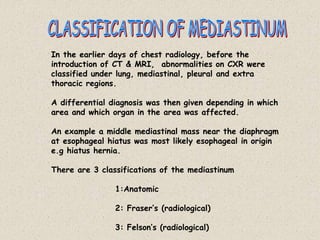 In the earlier days of chest radiology, before the
introduction of CT & MRI, abnormalities on CXR were
classified under lung, mediastinal, pleural and extra
thoracic regions.
A differential diagnosis was then given depending in which
area and which organ in the area was affected.
An example a middle mediastinal mass near the diaphragm
at esophageal hiatus was most likely esophageal in origin
e.g hiatus hernia.
There are 3 classifications of the mediastinum
1:Anatomic
2: Fraser’s (radiological)
3: Felson’s (radiological)
 